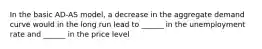 In the basic AD-AS model, a decrease in the aggregate demand curve would in the long run lead to ______ in the unemployment rate and ______ in the price level