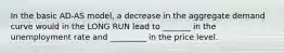 In the basic AD-AS model, a decrease in the aggregate demand curve would in the LONG RUN lead to _______ in the unemployment rate and _________ in the price level.