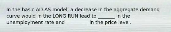 In the basic AD-AS model, a decrease in the aggregate demand curve would in the LONG RUN lead to _______ in the <a href='https://www.questionai.com/knowledge/kh7PJ5HsOk-unemployment-rate' class='anchor-knowledge'>unemployment rate</a> and _________ in the price level.