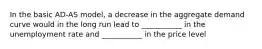 In the basic AD-AS model, a decrease in the aggregate demand curve would in the long run lead to ___________ in the unemployment rate and ___________ in the price level