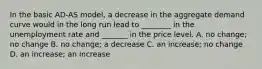 In the basic​ AD-AS model, a decrease in the aggregate demand curve would in the long run lead to​ ________ in the unemployment rate and​ _______ in the price level. A. no​ change; no change B. no​ change; a decrease C. an​ increase; no change D. an​ increase; an increase