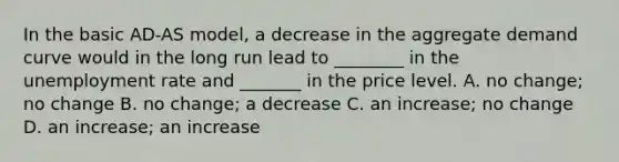 In the basic​ AD-AS model, a decrease in the aggregate demand curve would in the long run lead to​ ________ in the <a href='https://www.questionai.com/knowledge/kh7PJ5HsOk-unemployment-rate' class='anchor-knowledge'>unemployment rate</a> and​ _______ in the price level. A. no​ change; no change B. no​ change; a decrease C. an​ increase; no change D. an​ increase; an increase