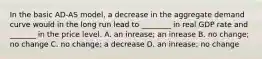 In the basic​ AD-AS model, a decrease in the aggregate demand curve would in the long run lead to​ ________ in real GDP rate and​ _______ in the price level. A. an​ inrease; an inrease B. no​ change; no change C. no​ change; a decrease D. an​ inrease; no change