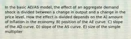 In the basic AD/AS model, the effect of an aggregate demand shock is divided between a change in output and a change in the price level. How the effect is divided depends on the A) amount of inflation in the economy. B) position of the AE curve. C) slope of the AD curve. D) slope of the AS curve. E) size of the simple multiplier