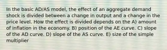 In the basic AD/AS model, the effect of an aggregate demand shock is divided between a change in output and a change in the price level. How the effect is divided depends on the A) amount of inflation in the economy. B) position of the AE curve. C) slope of the AD curve. D) slope of the AS curve. E) size of the simple multiplier