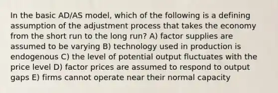 In the basic AD/AS model, which of the following is a defining assumption of the adjustment process that takes the economy from the short run to the long run? A) factor supplies are assumed to be varying B) technology used in production is endogenous C) the level of potential output fluctuates with the price level D) factor prices are assumed to respond to output gaps E) firms cannot operate near their normal capacity