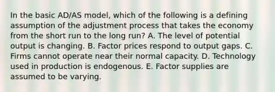 In the basic​ AD/AS model, which of the following is a defining assumption of the adjustment process that takes the economy from the short run to the long​ run? A. The level of potential output is changing. B. Factor prices respond to output gaps. C. Firms cannot operate near their normal capacity. D. Technology used in production is endogenous. E. Factor supplies are assumed to be varying.