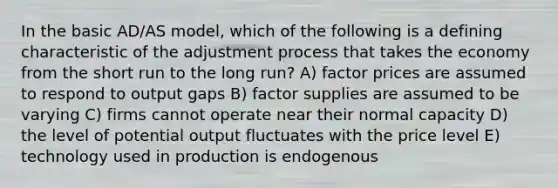 In the basic AD/AS model, which of the following is a defining characteristic of the adjustment process that takes the economy from the short run to the long run? A) factor prices are assumed to respond to output gaps B) factor supplies are assumed to be varying C) firms cannot operate near their normal capacity D) the level of potential output fluctuates with the price level E) technology used in production is endogenous