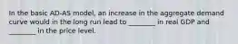 In the basic​ AD-AS model, an increase in the aggregate demand curve would in the long run lead to​ ________ in real GDP and​ ________ in the price level.