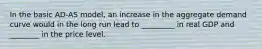 In the basic AD-AS model, an increase in the aggregate demand curve would in the long run lead to _________ in real GDP and ________ in the price level.