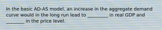 In the basic AD-AS model, an increase in the aggregate demand curve would in the long run lead to _________ in real GDP and ________ in the price level.