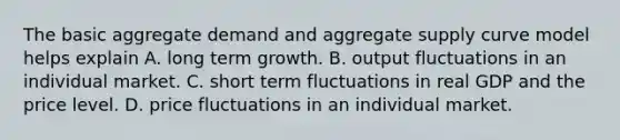 The basic aggregate demand and aggregate supply curve model helps explain A. long term growth. B. output fluctuations in an individual market. C. short term fluctuations in real GDP and the price level. D. price fluctuations in an individual market.