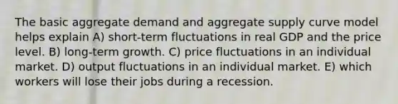 The basic aggregate demand and aggregate supply curve model helps explain A) short-term fluctuations in real GDP and the price level. B) long-term growth. C) price fluctuations in an individual market. D) output fluctuations in an individual market. E) which workers will lose their jobs during a recession.