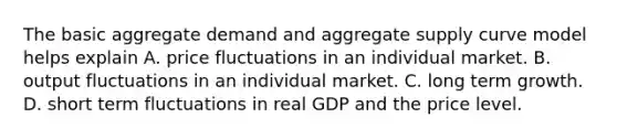 The basic aggregate demand and aggregate supply curve model helps explain A. price fluctuations in an individual market. B. output fluctuations in an individual market. C. long term growth. D. short term fluctuations in real GDP and the price level.