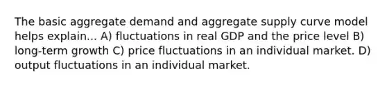 The basic aggregate demand and aggregate supply curve model helps explain... A) fluctuations in real GDP and the price level B) long-term growth C) price fluctuations in an individual market. D) output fluctuations in an individual market.