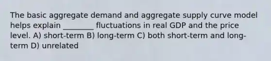 The basic aggregate demand and aggregate supply curve model helps explain ________ fluctuations in real GDP and the price level. A) short-term B) long-term C) both short-term and long-term D) unrelated