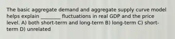 The basic aggregate demand and aggregate supply curve model helps explain ________ fluctuations in real GDP and the price level. A) both short-term and long-term B) long-term C) short-term D) unrelated