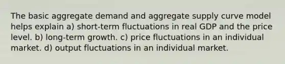 The basic aggregate demand and aggregate supply curve model helps explain a) short-term fluctuations in real GDP and the price level. b) long-term growth. c) price fluctuations in an individual market. d) output fluctuations in an individual market.