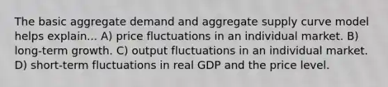 The basic aggregate demand and aggregate supply curve model helps explain... A) price fluctuations in an individual market. B) long-term growth. C) output fluctuations in an individual market. D) short-term fluctuations in real GDP and the price level.