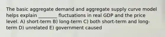 The basic aggregate demand and aggregate supply curve model helps explain ________ fluctuations in real GDP and the price level. A) short-term B) long-term C) both short-term and long-term D) unrelated E) government caused