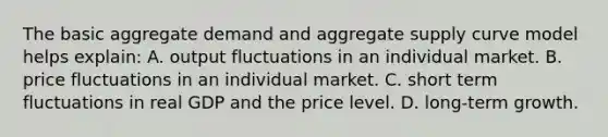 The basic aggregate demand and aggregate supply curve model helps explain: A. output fluctuations in an individual market. B. price fluctuations in an individual market. C. short term fluctuations in real GDP and the price level. D. long-term growth.