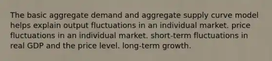 The basic aggregate demand and aggregate supply curve model helps explain output fluctuations in an individual market. price fluctuations in an individual market. short-term fluctuations in real GDP and the price level. long-term growth.