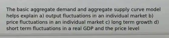 The basic aggregate demand and aggregate supply curve model helps explain a) output fluctuations in an individual market b) price fluctuations in an individual market c) long term growth d) short term fluctuations in a real GDP and the price level