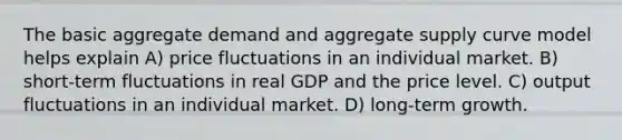 The basic aggregate demand and aggregate supply curve model helps explain A) price fluctuations in an individual market. B) short-term fluctuations in real GDP and the price level. C) output fluctuations in an individual market. D) long-term growth.