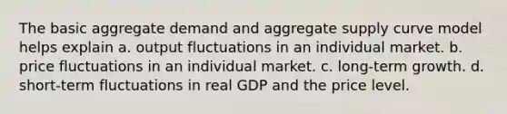 The basic aggregate demand and aggregate supply curve model helps explain a. output fluctuations in an individual market. b. price fluctuations in an individual market. c. long-term growth. d. short-term fluctuations in real GDP and the price level.