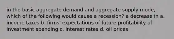 in the basic aggregate demand and aggregate supply mode, which of the following would cause a recession? a decrease in a. income taxes b. firms' expectations of future profitability of investment spending c. interest rates d. oil prices