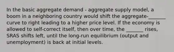 In the basic aggregate demand - aggregate supply model, a boom in a neighboring country would shift the aggregate-_______ curve to right leading to a higher price level. If the economy is allowed to self-correct itself, then over time, the _______ rises, SRAS shifts left, until the long-run equilibrium (output and unemployment) is back at initial levels.