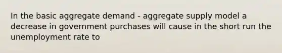 In the basic aggregate demand​ - aggregate supply model a decrease in government purchases will cause in the short run the unemployment rate to