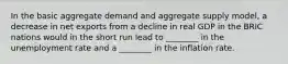 In the basic aggregate demand and aggregate supply model, a decrease in net exports from a decline in real GDP in the BRIC nations would in the short run lead to ________ in the unemployment rate and a ________ in the inflation rate.