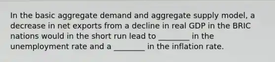 In the basic aggregate demand and aggregate supply model, a decrease in net exports from a decline in real GDP in the BRIC nations would in the short run lead to ________ in the <a href='https://www.questionai.com/knowledge/kh7PJ5HsOk-unemployment-rate' class='anchor-knowledge'>unemployment rate</a> and a ________ in the inflation rate.