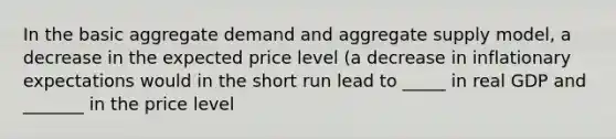 In the basic aggregate demand and aggregate supply model, a decrease in the expected price level (a decrease in inflationary expectations would in the short run lead to _____ in real GDP and _______ in the price level