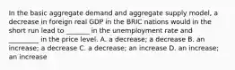 In the basic aggregate demand and aggregate supply​ model, a decrease in foreign real GDP in the BRIC nations would in the short run lead to​ _______ in the unemployment rate and ​ _________ in the price level. A. a​ decrease; a decrease B. an​ increase; a decrease C. a​ decrease; an increase D. an​ increase; an increase