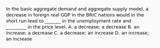 In the basic aggregate demand and aggregate supply​ model, a decrease in foreign real GDP in the BRIC nations would in the short run lead to​ _______ in the unemployment rate and ​ _________ in the price level. A. a​ decrease; a decrease B. an​ increase; a decrease C. a​ decrease; an increase D. an​ increase; an increase