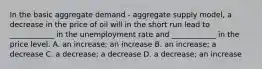 In the basic aggregate demand - aggregate supply model, a decrease in the price of oil will in the short run lead to ____________ in the unemployment rate and ____________ in the price level. A. an increase; an increase B. an increase; a decrease C. a decrease; a decrease D. a decrease; an increase