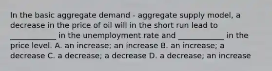 In the basic aggregate demand - aggregate supply model, a decrease in the price of oil will in the short run lead to ____________ in the unemployment rate and ____________ in the price level. A. an increase; an increase B. an increase; a decrease C. a decrease; a decrease D. a decrease; an increase