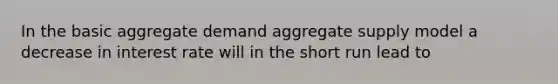 In the basic aggregate demand aggregate supply model a decrease in interest rate will in the short run lead to