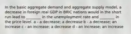 In the basic aggregate demand and aggregate supply model, a decrease in foreign real GDP in BRIC nations would in the short run lead to ________ in the unemployment rate and ________ in the price level. a - a decrease; a decrease b - a decrease; an increase c - an increase; a decrease d - an increase; an increase