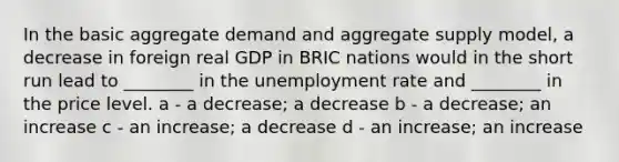 In the basic aggregate demand and aggregate supply model, a decrease in foreign real GDP in BRIC nations would in the short run lead to ________ in the unemployment rate and ________ in the price level. a - a decrease; a decrease b - a decrease; an increase c - an increase; a decrease d - an increase; an increase