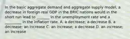 In the basic aggregate demand and aggregate supply​ model, a decrease in foreign real GDP in the BRIC nations would in the short run lead to​ _______ in the unemployment rate and a​ _________ in the inflation rate. A. a​ decrease; a decrease B. a​ decrease; an increase C. an​ increase; a decrease D. an​ increase; an increase