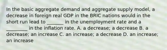 In the basic aggregate demand and aggregate supply​ model, a decrease in foreign real GDP in the BRIC nations would in the short run lead to​ _______ in the unemployment rate and a​ _________ in the inflation rate. A. a​ decrease; a decrease B. a​ decrease; an increase C. an​ increase; a decrease D. an​ increase; an increase