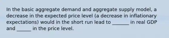 In the basic aggregate demand and aggregate supply​ model, a decrease in the expected price level​ (a decrease in inflationary​ expectations) would in the short run lead to​ _______ in real GDP and​ ______ in the price level.