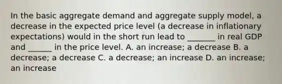 In the basic aggregate demand and aggregate supply​ model, a decrease in the expected price level​ (a decrease in inflationary​ expectations) would in the short run lead to​ _______ in real GDP and​ ______ in the price level. A. an​ increase; a decrease B. a​ decrease; a decrease C. a​ decrease; an increase D. an​ increase; an increase