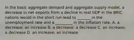 In the basic aggregate demand and aggregate supply​ model, a decrease in net exports from a decline in real GDP in the BRIC nations would in the short run lead to​ _______ in the unemployment rate and a​ _________ in the inflation rate. A. a​ decrease; an increase B. a​ decrease; a decrease C. an​ increase; a decrease D. an​ increase; an increase