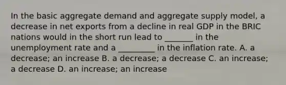 In the basic aggregate demand and aggregate supply​ model, a decrease in net exports from a decline in real GDP in the BRIC nations would in the short run lead to​ _______ in the unemployment rate and a​ _________ in the inflation rate. A. a​ decrease; an increase B. a​ decrease; a decrease C. an​ increase; a decrease D. an​ increase; an increase