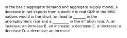 In the basic aggregate demand and aggregate supply​ model, a decrease in net exports from a decline in real GDP in the BRIC nations would in the short run lead to​ _______ in the unemployment rate and a​ _________ in the inflation rate. A. an​ increase; an increase B. an​ increase; a decrease C. a​ decrease; a decrease D. a​ decrease; an increase