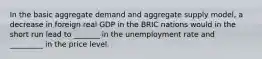 In the basic aggregate demand and aggregate supply​ model, a decrease in foreign real GDP in the BRIC nations would in the short run lead to​ _______ in the unemployment rate and ​ _________ in the price level.